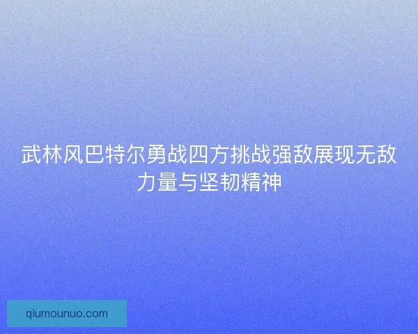 武林风巴特尔勇战四方挑战强敌展现无敌力量与坚韧精神